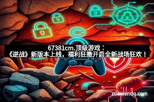 67381cm.顶级游戏：《逆战》新版本上线，福利狂撒开启全新战场狂欢！